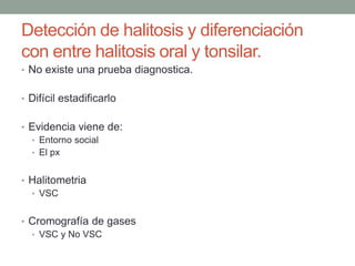 Detección de halitosis y diferenciación
con entre halitosis oral y tonsilar.
• No existe una prueba diagnostica.
• Difícil estadificarlo
• Evidencia viene de:
• Entorno social
• El px
• Halitometria
• VSC
• Cromografía de gases
• VSC y No VSC
 
