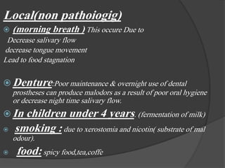 Local(non pathoiogig)
 (morning breath ) This occure Due to
Decrease salivary flow
decrease tongue movement
Lead to food stagnation
 Denture:Poor maintenance & overnight use of dental
prostheses can produce malodors as a result of poor oral hygiene
or decrease night time salivary flow.
 In children under 4 years. (fermentation of milk)
 smoking : due to xerostomia and nicotin( substrate of mal
odour).
 food: spicy food,tea,coffe
 