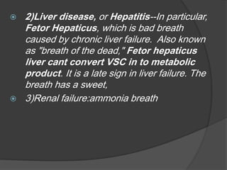  2)Liver disease, or Hepatitis--In particular,
Fetor Hepaticus, which is bad breath
caused by chronic liver failure. Also known
as "breath of the dead," Fetor hepaticus
liver cant convert VSC in to metabolic
product. It is a late sign in liver failure. The
breath has a sweet,
 3)Renal failure:ammonia breath
 