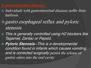 4. gastrointestinal diseases:
 Individuals with gastrointestinal diseases suffer from
halitosis.
gastro esophageal reflux and pyloric
stenosis.
 This is generally controlled using H2 blockers like
Tagamet, Zantac or Pepsid.
 Pyloric Stenosis--This is a developmental
condition found in infants which causes vomiting,
and is corrected surgically permit the release of
gastric odors into the oral cavity
 