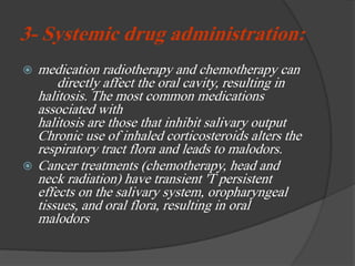 3- Systemic drug administration:
 medication radiotherapy and chemotherapy can
directly affect the oral cavity, resulting in
halitosis. The most common medications
associated with
halitosis are those that inhibit salivary output
Chronic use of inhaled corticosteroids alters the
respiratory tract flora and leads to malodors.
 Cancer treatments (chemotherapy, head and
neck radiation) have transient 'T persistent
effects on the salivary system, oropharyngeal
tissues, and oral flora, resulting in oral
malodors
 