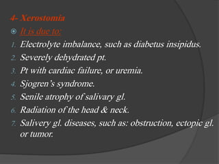 4- Xerostomia
 It is due to:
1. Electrolyte imbalance, such as diabetus insipidus.
2. Severely dehydrated pt.
3. Pt with cardiac failure, or uremia.
4. Sjogren’s syndrome.
5. Senile atrophy of salivary gl.
6. Radiation of the head & neck.
7. Salivery gl. diseases, such as: obstruction, ectopic gl.
or tumor.
 