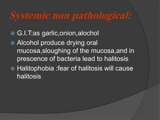 Systemic non pathological:
 G.I.T:as garlic,onion,alochol
 Alcohol produce drying oral
mucosa,sloughing of the mucosa,and in
prescence of bacteria lead to halitosis
 Halitophobia :fear of halitosis will cause
halitosis
 
