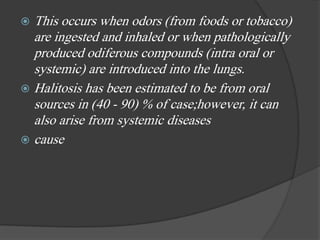  This occurs when odors (from foods or tobacco)
are ingested and inhaled or when pathologically
produced odiferous compounds (intra oral or
systemic) are introduced into the lungs.
 Halitosis has been estimated to be from oral
sources in (40 - 90) % of case;however, it can
also arise from systemic diseases
 cause
 