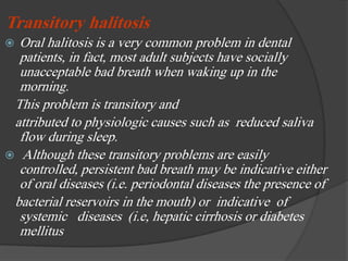 Transitory halitosis
 Oral halitosis is a very common problem in dental
patients, in fact, most adult subjects have socially
unacceptable bad breath when waking up in the
morning.
This problem is transitory and
attributed to physiologic causes such as reduced saliva
flow during sleep.
 Although these transitory problems are easily
controlled, persistent bad breath may be indicative either
of oral diseases (i.e. periodontal diseases the presence of
bacterial reservoirs in the mouth) or indicative of
systemic diseases (i.e, hepatic cirrhosis or diabetes
mellitus
 