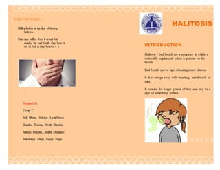 HALITOPHOBIA
Halitophobia is the fear of having
halitosis.
One may suffer from it or not but
usually the bad breath they have is
not as bad as they believe it is
.
Prepared by
Group C
Salil Bhatta, Sakshat Lamichhane
Shastika Timsina, Smriti Shrestha
Shreeja Pradhan ,Stephi Maharjan
Subekshya Thapa, Sujaya Thapa
. HALITOSIS
INTRODUCTION
Halitosis / bad breath are a symptom in which a
noticeably unpleasant odour is present on the
breath.
Bad breath can be sign of undiagnosed disease
It does not go away with brushing, mouthwash or
mint.
It remains for longer period of time and may be a
sign of something serious.
 