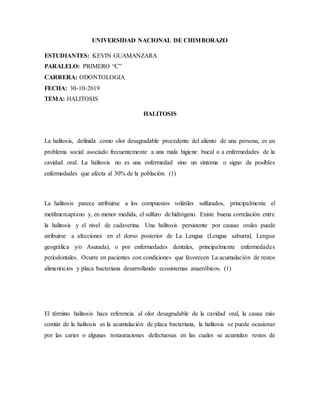 UNIVERSIDAD NACIONAL DE CHIMBORAZO
ESTUDIANTES: KEVIN GUAMANZARA
PARALELO: PRIMERO “C”
CARRERA: ODONTOLOGIA
FECHA: 30-10-2019
TEMA: HALITOSIS
HALITOSIS
La halitosis, definida como olor desagradable procedente del aliento de una persona, es un
problema social asociado frecuentemente a una mala higiene bucal o a enfermedades de la
cavidad oral. La halitosis no es una enfermedad sino un síntoma o signo de posibles
enfermedades que afecta al 30% de la población. (1)
La halitosis parece atribuirse a los compuestos volátiles sulfurados, principalmente el
metilmercaptano y, en menor medida, el sulfuro de hidrógeno. Existe buena correlación entre
la halitosis y el nivel de cadaverina. Una halitosis persistente por causas orales puede
atribuirse a afecciones en el dorso posterior de La Lengua (Lengua saburral, Lengua
geográfica y/o Asurada), o por enfermedades dentales, principalmente enfermedades
periodontales. Ocurre en pacientes con condiciones que favorecen La acumulación de restos
alimenticios y placa bacteriana desarrollando ecosistemas anaeróbicos. (1)
El término halitosis hace referencia al olor desagradable de la cavidad oral, la causa más
común de la halitosis es la acumulación de placa bacteriana, la halitosis se puede ocasionar
por las caries o algunas restauraciones defectuosas en las cuales se acumulan restos de
 