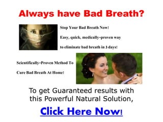 Always have Bad Breath?
                       Stop Your Bad Breath Now!

                       Easy, quick, medically-proven way

                       to eliminate bad breath in 3 days!


Scientifically-Proven Method To

Cure Bad Breath At Home!



      To get Guaranteed results with
      this Powerful Natural Solution,

            Click Here Now!
 