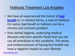 Halitosis Treatment Los Angeles

 • We have all experienced the horror of bad
   breath or, in medical terms, a case of halitosis.
   For some, bad breath or halitosis can be a
   chronic and constant problem.
 • Poor dental hygiene, underlying medical
   diseases and even specific foods that you eat
   can all contribute to this condition. The stress
   and embarrassment of having foul breath can
   have a negative impact on your lifestyle.
www.drkezian.com
 