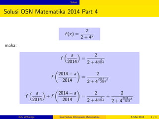 Solusi 
Solusi OSN Matematika 2014 Part 4 
f (x) = 
2 
2 + 4x 
maka: 
f 
 a 
2014 
 
= 
2 
2 + 4 
a 
2014 
f 
 
2014  a 
2014 
 
= 
2 
2 + 4 
2014a 
2014 
f 
 a 
2014 
 
+ f 
 
2014  a 
2014 
 
= 
2 
2 + 4 
a 
2014 
+ 
2 
2 + 4 
2014a 
2014 
Edy Wihardjo Soal Solusi Olimpiade Matematika 6 Mei 2014 1 / 1 
 