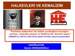 HALKEVLERİ VE KEMALİZİM



                                                     19 Şubat 1932




“Partimiz halkevleri ile bütün yurttaşlara kucağını
açması, vatanda sosyal ve kültürel bir devrim yaptı.”
(Atatürk’ün, CHP’nin 1935 yılında yapılan Kurultay açılış konuşmasından)




                    HAZIRLAYAN
                 Hüsnü MERDANOĞLU
 