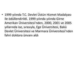 • 1999 yılında T.C. Devlet Üstün Hizmet Madalyası 
ile ödüllendirildi. 1999 yılında yılında Girne 
Amerikan Üniversitesi'nden, 2000, 2001 ve 2005 
yıllarında ise, sırasıyla, Ege Üniversitesi, Bakü 
Devlet Üniversitesi ve Marmara Üniversitesi'nden 
fahri doktora ünvanı aldı 
 