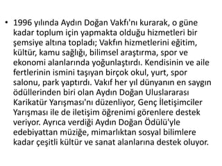 • 1996 yılında Aydın Doğan Vakfı'nı kurarak, o güne 
kadar toplum için yapmakta olduğu hizmetleri bir 
şemsiye altına topladı; Vakfın hizmetlerini eğitim, 
kültür, kamu sağlığı, bilimsel araştırma, spor ve 
ekonomi alanlarında yoğunlaştırdı. Kendisinin ve aile 
fertlerinin ismini taşıyan birçok okul, yurt, spor 
salonu, park yaptırdı. Vakıf her yıl dünyanın en saygın 
ödüllerinden biri olan Aydın Doğan Uluslararası 
Karikatür Yarışması'nı düzenliyor, Genç İletişimciler 
Yarışması ile de iletişim öğrenimi görenlere destek 
veriyor. Ayrıca verdiği Aydın Doğan Ödülü'yle 
edebiyattan müziğe, mimarlıktan sosyal bilimlere 
kadar çeşitli kültür ve sanat alanlarına destek oluyor. 
 