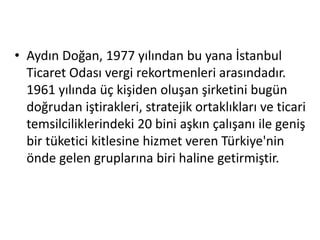 • Aydın Doğan, 1977 yılından bu yana İstanbul 
Ticaret Odası vergi rekortmenleri arasındadır. 
1961 yılında üç kişiden oluşan şirketini bugün 
doğrudan iştirakleri, stratejik ortaklıkları ve ticari 
temsilciliklerindeki 20 bini aşkın çalışanı ile geniş 
bir tüketici kitlesine hizmet veren Türkiye'nin 
önde gelen gruplarına biri haline getirmiştir. 
 
