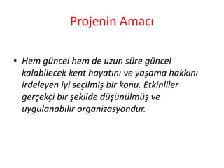 Projenin Amacı 
• Hem güncel hem de uzun süre güncel 
kalabilecek kent hayatını ve yaşama hakkını 
irdeleyen iyi seçilmiş bir konu. Etkinliler 
gerçekçi bir şekilde düşünülmüş ve 
uygulanabilir organizasyondur. 
 