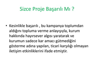 Sizce Proje Başarılı Mı ? 
• Kesinlikle başarılı , bu kampanya toplumdan 
aldığını topluma verme anlayışıyla, kurum 
hakkında hayırsever algısı yaratarak ve 
kurumun sadece kar amacı gütmediğini 
gösterme adına yapılan, ticari karşılığı olmayan 
iletişim etkinliklerini ifade etmiştir. 
 