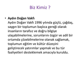 Biz Kimiz ? 
• Aydın Doğan Vakfı 
Aydın Doğan Vakfı 1996 yılında güçlü, çağdaş, 
saygın bir toplumun başlıca gereği olarak 
insanların tarafsız ve doğru bilgiye 
ulaşabilmelerine, sorunlarını özgür ve adil bir 
ortamda çözebilmelerine olanak sağlamak, 
toplumun eğitim ve kültür düzeyini 
geliştirecek yatırımlar yapmak ve bu tür 
faaliyetleri desteklemek amacıyla kuruldu. 
 