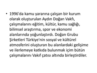 • 1996'da kamu yararına çalışan bir kurum 
olarak oluşturulan Aydın Doğan Vakfı, 
çalışmalarını eğitim, kültür, kamu sağlığı, 
bilimsel araştırma, spor ve ekonomi 
alanlarında yoğunlaştırdı. Doğan Grubu 
Şirketleri Türkiye'nin sosyal ve kültürel 
atmosferini oluşturan bu alanlardaki gelişime 
ve ilerlemeye katkıda bulunmak içim bütün 
çalışmalarını Vakıf çatısı altında birleştirdiler. 
 