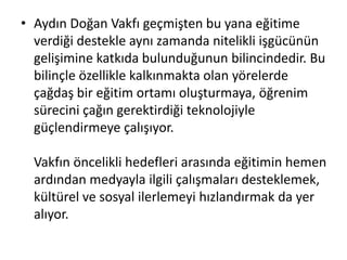 • Aydın Doğan Vakfı geçmişten bu yana eğitime 
verdiği destekle aynı zamanda nitelikli işgücünün 
gelişimine katkıda bulunduğunun bilincindedir. Bu 
bilinçle özellikle kalkınmakta olan yörelerde 
çağdaş bir eğitim ortamı oluşturmaya, öğrenim 
sürecini çağın gerektirdiği teknolojiyle 
güçlendirmeye çalışıyor. 
Vakfın öncelikli hedefleri arasında eğitimin hemen 
ardından medyayla ilgili çalışmaları desteklemek, 
kültürel ve sosyal ilerlemeyi hızlandırmak da yer 
alıyor. 
 