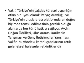 • Vakıf, Türkiye’nin çağdaş küresel uygarlığın 
etkin bir üyesi olarak ihtiyaç duyduğu ve 
Türkiye'nin uluslararası platformda en doğru 
biçimde temsil edilmesinin gerekli olduğu 
alanlarda her türlü katkıyı sağlıyor. Aydın 
Doğan Ödülleri, Uluslararası Karikatür 
Yarışması ve Genç İletişimciler Yarışması, 
Vakfın bu yöndeki kararlı çabalarının artık 
geleneksel hale gelen etkinlikleridir 
 