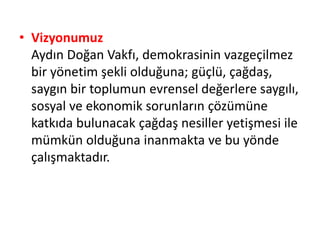 • Vizyonumuz 
Aydın Doğan Vakfı, demokrasinin vazgeçilmez 
bir yönetim şekli olduğuna; güçlü, çağdaş, 
saygın bir toplumun evrensel değerlere saygılı, 
sosyal ve ekonomik sorunların çözümüne 
katkıda bulunacak çağdaş nesiller yetişmesi ile 
mümkün olduğuna inanmakta ve bu yönde 
çalışmaktadır. 
 