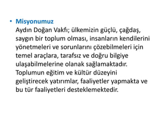 • Misyonumuz 
Aydın Doğan Vakfı; ülkemizin güçlü, çağdaş, 
saygın bir toplum olması, insanların kendilerini 
yönetmeleri ve sorunlarını çözebilmeleri için 
temel araçlara, tarafsız ve doğru bilgiye 
ulaşabilmelerine olanak sağlamaktadır. 
Toplumun eğitim ve kültür düzeyini 
geliştirecek yatırımlar, faaliyetler yapmakta ve 
bu tür faaliyetleri desteklemektedir. 
 
