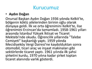 Kurucumuz 
• Aydın Doğan 
Onursal Başkan Aydın Doğan 1936 yılında Kelkit'te, 
bölgenin köklü ailelerinden birinin oğlu olarak 
dünyaya geldi. İlk ve orta öğrenimini Kelkit'te, lise 
öğrenimini Erzincan'da tamamladı. 1958-1961 yılları 
arasında İstanbul Yüksek İktisat ve Ticaret 
Mektebi'nde okudu. Öğrencilik yıllarında "Talebe 
Cemiyeti" başkanlığı yaptı. 1959 yılında 
Mecidiyeköy Vergi Dairesi'ne kaydolduktan sonra 
otomobil, ticari araç ve inşaat makinaları gibi 
sektörlerde ticaret yaptı. 1961 yılında ilk şahsi 
şirketini kurdu, 1970 yılına kadar şirket toptan 
ticaret alanında varlık gösterdi. 
 