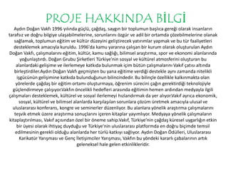 PROJE HAKKINDA BİLGİ 
Aydın Doğan Vakfı 1996 yılında güçlü, çağdaş, saygın bir toplumun başlıca gereği olarak insanların 
tarafsız ve doğru bilgiye ulaşabilmelerine, sorunlarını özgür ve adil bir ortamda çözebilmelerine olanak 
sağlamak, toplumun eğitim ve kültür düzeyini geliştirecek yatırımlar yapmak ve bu tür faaliyetleri 
desteklemek amacıyla kuruldu. 1996'da kamu yararına çalışan bir kurum olarak oluşturulan Aydın 
Doğan Vakfı, çalışmalarını eğitim, kültür, kamu sağlığı, bilimsel araştırma, spor ve ekonomi alanlarında 
yoğunlaştırdı. Doğan Grubu Şirketleri Türkiye'nin sosyal ve kültürel atmosferini oluşturan bu 
alanlardaki gelişime ve ilerlemeye katkıda bulunmak içim bütün çalışmalarını Vakıf çatısı altında 
birleştirdiler.Aydın Doğan Vakfı geçmişten bu yana eğitime verdiği destekle aynı zamanda nitelikli 
işgücünün gelişimine katkıda bulunduğunun bilincindedir. Bu bilinçle özellikle kalkınmakta olan 
yörelerde çağdaş bir eğitim ortamı oluşturmaya, öğrenim sürecini çağın gerektirdiği teknolojiyle 
güçlendirmeye çalışıyor.Vakfın öncelikli hedefleri arasında eğitimin hemen ardından medyayla ilgili 
çalışmaları desteklemek, kültürel ve sosyal ilerlemeyi hızlandırmak da yer alıyor.Vakıf ayrıca ekonomik, 
sosyal, kültürel ve bilimsel alanlarda karşılaşılan sorunlara çözüm üretmek amacıyla ulusal ve 
uluslararası konferans, kongre ve seminerler düzenliyor. Bu alanlara yönelik araştırma çalışmalarını 
teşvik etmek üzere araştırma sonuçlarını içeren kitaplar yayımlıyor. Medyaya yönelik çalışmaların 
kitaplaştırılması, Vakıf açısından özel bir öneme sahip.Vakıf, Türkiye’nin çağdaş küresel uygarlığın etkin 
bir üyesi olarak ihtiyaç duyduğu ve Türkiye'nin uluslararası platformda en doğru biçimde temsil 
edilmesinin gerekli olduğu alanlarda her türlü katkıyı sağlıyor. Aydın Doğan Ödülleri, Uluslararası 
Karikatür Yarışması ve Genç İletişimciler Yarışması, Vakfın bu yöndeki kararlı çabalarının artık 
geleneksel hale gelen etkinlikleridir. 
 