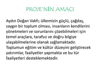 PROJE’NİN AMACI 
Aydın Doğan Vakfı; ülkemizin güçlü, çağdaş, 
saygın bir toplum olması, insanların kendilerini 
yönetmeleri ve sorunlarını çözebilmeleri için 
temel araçlara, tarafsız ve doğru bilgiye 
ulaşabilmelerine olanak sağlamaktadır. 
Toplumun eğitim ve kültür düzeyini geliştirecek 
yatırımlar, faaliyetler yapmakta ve bu tür 
faaliyetleri desteklemektedir. 
 