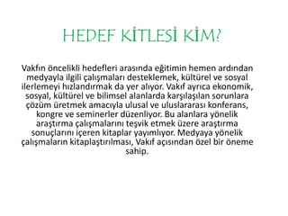HEDEF KİTLESİ KİM? 
Vakfın öncelikli hedefleri arasında eğitimin hemen ardından 
medyayla ilgili çalışmaları desteklemek, kültürel ve sosyal 
ilerlemeyi hızlandırmak da yer alıyor. Vakıf ayrıca ekonomik, 
sosyal, kültürel ve bilimsel alanlarda karşılaşılan sorunlara 
çözüm üretmek amacıyla ulusal ve uluslararası konferans, 
kongre ve seminerler düzenliyor. Bu alanlara yönelik 
araştırma çalışmalarını teşvik etmek üzere araştırma 
sonuçlarını içeren kitaplar yayımlıyor. Medyaya yönelik 
çalışmaların kitaplaştırılması, Vakıf açısından özel bir öneme 
sahip. 
 