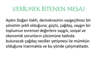 VERİLMEK İSTENEN MESAJ 
Aydın Doğan Vakfı, demokrasinin vazgeçilmez bir 
yönetim şekli olduğuna; güçlü, çağdaş, saygın bir 
toplumun evrensel değerlere saygılı, sosyal ve 
ekonomik sorunların çözümüne katkıda 
bulunacak çağdaş nesiller yetişmesi ile mümkün 
olduğuna inanmakta ve bu yönde çalışmaktadır. 
 