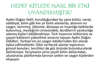 HEDEF KİTLEDE NASIL BİR ETKİ 
UYANDIRMIŞTIR? 
Aydın Doğan Vakfı, kurulduğundan bu yana kültür, sanat, 
edebiyat, bilim gibi her yıl farklı alanlarda, alanının en 
saygın, tanınmış, ülkesine, dünyaya ve insanlığa katkılarda 
bulunmuş, mesleğinin zirvesindeki, kendilerini yaratıcılığa 
adamış kişileri ödüllendiriyor. Türk insanının kültürünü ve 
yaşam kalitesini yükseltme amacını taşıyan Aydın Doğan 
Ödülleri, Türkiye’nin en saygın ödüllerinden biri olarak 
kabul edilmektedir. Ödül verilecek alanlar toplumun 
güncel konuları, tercihleri de göz önünde bulundurularak 
belirleniyor. Yarışmanın jürisi çeşitli bilim dallarından, 
uluslararası platformda tanınan yetkin ve saygın kişilerden 
oluşuyor. 
 
