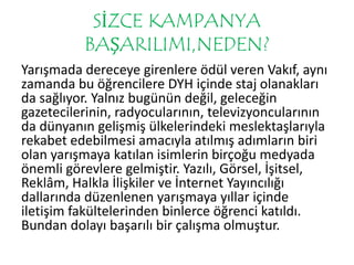 SİZCE KAMPANYA 
BAŞARILIMI,NEDEN? 
Yarışmada dereceye girenlere ödül veren Vakıf, aynı 
zamanda bu öğrencilere DYH içinde staj olanakları 
da sağlıyor. Yalnız bugünün değil, geleceğin 
gazetecilerinin, radyocularının, televizyoncularının 
da dünyanın gelişmiş ülkelerindeki meslektaşlarıyla 
rekabet edebilmesi amacıyla atılmış adımların biri 
olan yarışmaya katılan isimlerin birçoğu medyada 
önemli görevlere gelmiştir. Yazılı, Görsel, İşitsel, 
Reklâm, Halkla İlişkiler ve İnternet Yayıncılığı 
dallarında düzenlenen yarışmaya yıllar içinde 
iletişim fakültelerinden binlerce öğrenci katıldı. 
Bundan dolayı başarılı bir çalışma olmuştur. 
 