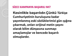 SİZCE KAMPANYA BAŞARILI MI? 
Kesinlikle başarılıdır.Çünkü Türkiye 
Cumhuriyetinin kuruluşuna kadar 
yayımlanmış eski sözlüklerimizi gün ışığına 
çıkarmak, onları orijinal metin yayını 
olarak bilim dünyasına sunmayı 
amaçlamışlar ve bencede başarılı 
olmuşlardır. 
 