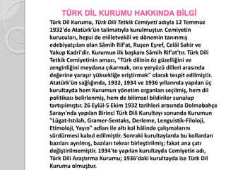 TÜRK DİL KURUMU HAKKINDA BİLGİ 
Türk Dil Kurumu, Türk Dili Tetkik Cemiyeti adıyla 12 Temmuz 
1932'de Atatürk'ün talimatıyla kurulmuştur. Cemiyetin 
kurucuları, hepsi de milletvekili ve dönemin tanınmış 
edebiyatçıları olan Sâmih Rif'at, Ruşen Eşref, Celâl Sahir ve 
Yakup Kadri'dir. Kurumun ilk başkanı Sâmih Rif'at'tır. Türk Dili 
Tetkik Cemiyetinin amacı, "Türk dilinin öz güzelliğini ve 
zenginliğini meydana çıkarmak, onu yeryüzü dilleri arasında 
değerine yaraşır yüksekliğe eriştirmek" olarak tespit edilmiştir. 
Atatürk'ün sağlığında, 1932, 1934 ve 1936 yıllarında yapılan üç 
kurultayda hem Kurumun yönetim organları seçilmiş, hem dil 
politikası belirlenmiş, hem de bilimsel bildiriler sunulup 
tartışılmıştır. 26 Eylül-5 Ekim 1932 tarihleri arasında Dolmabahçe 
Sarayı'nda yapılan Birinci Türk Dili Kurultayı sonunda Kurumun 
"Lügat-Istılah, Gramer-Sentaks, Derleme, Lenguistik-Filoloji, 
Etimoloji, Yayın" adları ile altı kol hâlinde çalışmalarını 
sürdürmesi kabul edilmiştir. Sonraki kurultaylarda bu kollardan 
bazıları ayrılmış, bazıları tekrar birleştirilmiş; fakat ana çatı 
değiştirilmemiştir. 1934'te yapılan kurultayda Cemiyetin adı, 
Türk Dili Araştırma Kurumu; 1936'daki kurultayda ise Türk Dil 
Kurumu olmuştur. 
 