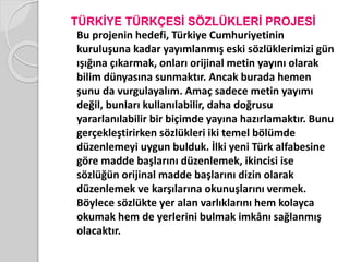 TÜRKİYE TÜRKÇESİ SÖZLÜKLERİ PROJESİ 
Bu projenin hedefi, Türkiye Cumhuriyetinin 
kuruluşuna kadar yayımlanmış eski sözlüklerimizi gün 
ışığına çıkarmak, onları orijinal metin yayını olarak 
bilim dünyasına sunmaktır. Ancak burada hemen 
şunu da vurgulayalım. Amaç sadece metin yayımı 
değil, bunları kullanılabilir, daha doğrusu 
yararlanılabilir bir biçimde yayına hazırlamaktır. Bunu 
gerçekleştirirken sözlükleri iki temel bölümde 
düzenlemeyi uygun bulduk. İlki yeni Türk alfabesine 
göre madde başlarını düzenlemek, ikincisi ise 
sözlüğün orijinal madde başlarını dizin olarak 
düzenlemek ve karşılarına okunuşlarını vermek. 
Böylece sözlükte yer alan varlıklarını hem kolayca 
okumak hem de yerlerini bulmak imkânı sağlanmış 
olacaktır. 
 