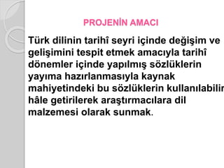 PROJENİN AMACI 
Türk dilinin tarihî seyri içinde değişim ve 
gelişimini tespit etmek amacıyla tarihî 
dönemler içinde yapılmış sözlüklerin 
yayıma hazırlanmasıyla kaynak 
mahiyetindeki bu sözlüklerin kullanılabilir 
hâle getirilerek araştırmacılara dil 
malzemesi olarak sunmak. 
 