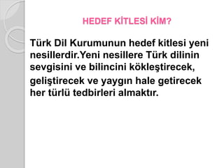 HEDEF KİTLESİ KİM? 
Türk Dil Kurumunun hedef kitlesi yeni 
nesillerdir.Yeni nesillere Türk dilinin 
sevgisini ve bilincini kökleştirecek, 
geliştirecek ve yaygın hale getirecek 
her türlü tedbirleri almaktır. 
 