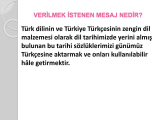 VERİLMEK İSTENEN MESAJ NEDİR? 
Türk dilinin ve Türkiye Türkçesinin zengin dil 
malzemesi olarak dil tarihimizde yerini almış 
bulunan bu tarihi sözlüklerimizi günümüz 
Türkçesine aktarmak ve onları kullanılabilir 
hâle getirmektir. 
 
