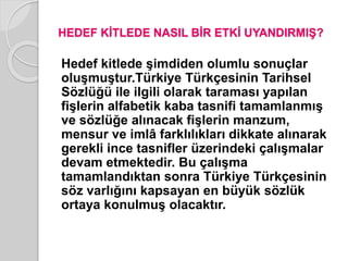 HEDEF KİTLEDE NASIL BİR ETKİ UYANDIRMIŞ? 
Hedef kitlede şimdiden olumlu sonuçlar 
oluşmuştur.Türkiye Türkçesinin Tarihsel 
Sözlüğü ile ilgili olarak taraması yapılan 
fişlerin alfabetik kaba tasnifi tamamlanmış 
ve sözlüğe alınacak fişlerin manzum, 
mensur ve imlâ farklılıkları dikkate alınarak 
gerekli ince tasnifler üzerindeki çalışmalar 
devam etmektedir. Bu çalışma 
tamamlandıktan sonra Türkiye Türkçesinin 
söz varlığını kapsayan en büyük sözlük 
ortaya konulmuş olacaktır. 
 