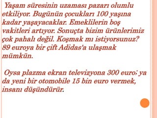 Yaşam süresinin uzaması pazarı olumlu 
etkiliyor. Bugünün çocukları 100 yaşına 
kadar yaşayacaklar. Emeklilerin boş 
vakitleri artıyor. Sonuçta bizim ürünlerimiz 
çok pahalı değil. Koşmak mı istiyorsunuz? 
89 euroya bir çift Adidas'a ulaşmak 
mümkün. 
Oysa plazma ekran televizyona 300 euro; ya 
da yeni bir otomobile 15 bin euro vermek, 
insanı düşündürür. 
 