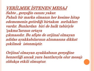 VERİLMEK İSTENEN MESAJ 
Sahte , gerçeğin canını yakar. 
Pahalı bir marka olmanın her kesime hitap 
edememenin getirdiği birtakım zorlukları 
vardır. Bunlardan biri de halk tabiriyle 
‘çakma’larının ortaya 
çıkmasıdır. Bu afişte de orijinal olmayan 
adidas ayakkabılarının alınmasına dikkat 
çekilmek istenmiştir. 
Orijinal olmayan ayakkabının gerçeğine 
benzerliği ancak yara bantlarıyla olur mesajı 
oldukça etkili olmuştur. 
 