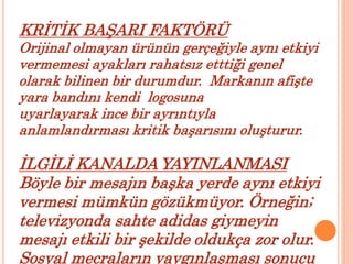 KRİTİK BAŞARI FAKTÖRÜ 
Orijinal olmayan ürünün gerçeğiyle aynı etkiyi 
vermemesi ayakları rahatsız etttiği genel 
olarak bilinen bir durumdur. Markanın afişte 
yara bandını kendi logosuna 
uyarlayarak ince bir ayrıntıyla 
anlamlandırması kritik başarısını oluşturur. 
İLGİLİ KANALDA YAYINLANMASI 
Böyle bir mesajın başka yerde aynı etkiyi 
vermesi mümkün gözükmüyor. Örneğin; 
televizyonda sahte adidas giymeyin 
mesajı etkili bir şekilde oldukça zor olur. 
Sosyal mecraların yaygınlaşması sonucu 
 