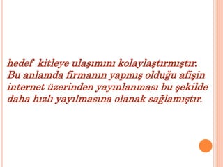 hedef kitleye ulaşımını kolaylaştırmıştır. 
Bu anlamda firmanın yapmış olduğu afişin 
internet üzerinden yayınlanması bu şekilde 
daha hızlı yayılmasına olanak sağlamıştır. 
 