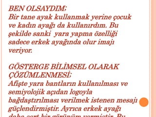 BEN OLSAYDIM; 
Bir tane ayak kullanmak yerine çocuk 
ve kadın ayağı da kullanırdım. Bu 
şekilde sanki yara yapma özelliği 
sadece erkek ayağında olur imajı 
veriyor. 
GÖSTERGE BİLİMSEL OLARAK 
ÇÖZÜMLENMESİ; 
Afişte yara bantların kullanılması ve 
semiyolojik açıdan logoyla 
bağdaştırılması verilmek istenen mesajı 
güçlendirmiştir. Ayrıca erkek ayağı 
daha sert bir görünüm vermiştir. Bu 
