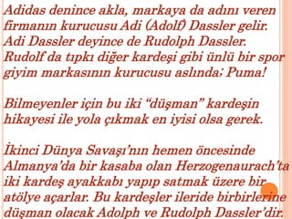 Adidas denince akla, markaya da adını veren 
firmanın kurucusu Adi (Adolf) Dassler gelir. 
Adi Dassler deyince de Rudolph Dassler. 
Rudolf da tıpkı diğer kardeşi gibi ünlü bir spor 
giyim markasının kurucusu aslında; Puma! 
Bilmeyenler için bu iki “düşman” kardeşin 
hikayesi ile yola çıkmak en iyisi olsa gerek. 
İkinci Dünya Savaşı’nın hemen öncesinde 
Almanya’da bir kasaba olan Herzogenaurach’ta 
iki kardeş ayakkabı yapıp satmak üzere bir 
atölye açarlar. Bu kardeşler ileride birbirlerine 
düşman olacak Adolph ve Rudolph Dassler’dir. 
 