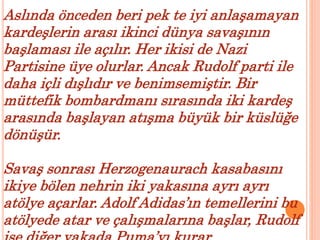 Aslında önceden beri pek te iyi anlaşamayan 
kardeşlerin arası ikinci dünya savaşının 
başlaması ile açılır. Her ikisi de Nazi 
Partisine üye olurlar. Ancak Rudolf parti ile 
daha içli dışlıdır ve benimsemiştir. Bir 
müttefik bombardmanı sırasında iki kardeş 
arasında başlayan atışma büyük bir küslüğe 
dönüşür. 
Savaş sonrası Herzogenaurach kasabasını 
ikiye bölen nehrin iki yakasına ayrı ayrı 
atölye açarlar. Adolf Adidas’ın temellerini bu 
atölyede atar ve çalışmalarına başlar, Rudolf 
ise diğer yakada Puma’yı kurar . 
 
