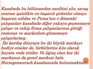 Kasabada bu bölünmeden nasibini alır, savaş 
sonrası işsizlikte en başarılı şirketler olmayı 
başaran adidas ve Puma’nın o dönemki 
çalışanları kasabada diğer yakaya geçmemeye 
çalışır ve rakip firma çalışanlarının gittiği 
restoran ve marketlere gitmemeye 
çalışırlarmış. 
İki kardeş dünyaya bu iki büyük markayı 
hediye etseler de, birbirlerine küs olarak 
hayata veda ettiler. Ve ilginç olan her iki 
markanın da genel merkezi hala 
Herzogenaurach kasabasında bulunmaktadır. 
 