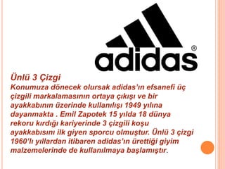 Ünlü 3 Çizgi 
Konumuza dönecek olursak adidas’ın efsanefi üç 
çizgili markalamasının ortaya çıkışı ve bir 
ayakkabının üzerinde kullanılışı 1949 yılına 
dayanmakta . Emil Zapotek 15 yılda 18 dünya 
rekoru kırdığı kariyerinde 3 çizgili koşu 
ayakkabısını ilk giyen sporcu olmuştur. Ünlü 3 çizgi 
1960’lı yıllardan itibaren adidas’ın ürettiği giyim 
malzemelerinde de kullanılmaya başlamıştır. 
 