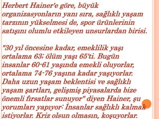Herbert Hainer'e göre, büyük 
organizasyonların yanı sıra, sağlıklı yaşam 
tarzının yükselmesi de, spor ürünlerinin 
satışını olumlu etkileyen unsurlardan birisi. 
"30 yıl öncesine kadar, emeklilik yaşı 
ortalama 63; ölüm yaşı 65'ti. Bugün 
insanlar 60-61 yaşında emekli oluyorlar, 
ortalama 74-76 yaşına kadar yaşıyorlar. 
Daha uzun yaşam beklentisi ve sağlıklı 
yaşam şartları, gelişmiş piyasalarda bize 
önemli fırsatlar sunuyor" diyen Hainer, şu 
yorumları yapıyor: İnsanlar sağlıklı kalmak 
istiyorlar. Kriz olsun olmasın, koşuyorlar. 
 